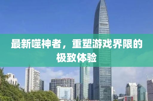 最新噬神者，重塑游戏界限的极致体验