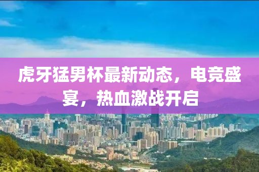 虎牙猛男杯最新动态，电竞盛宴，热血激战开启