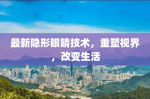 最新隐形眼睛技术，重塑视界，改变生活