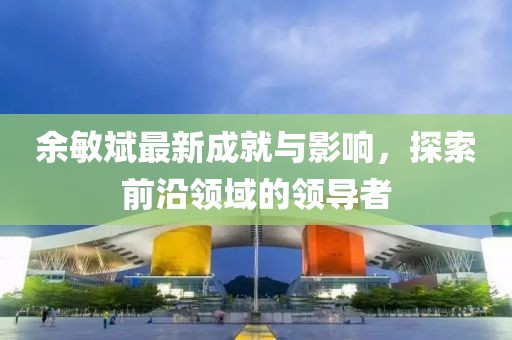 余敏斌最新成就与影响，探索前沿领域的领导者