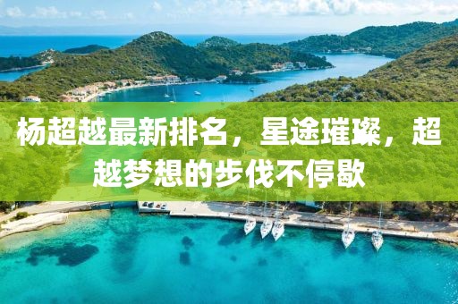 杨超越最新排名，星途璀璨，超越梦想的步伐不停歇