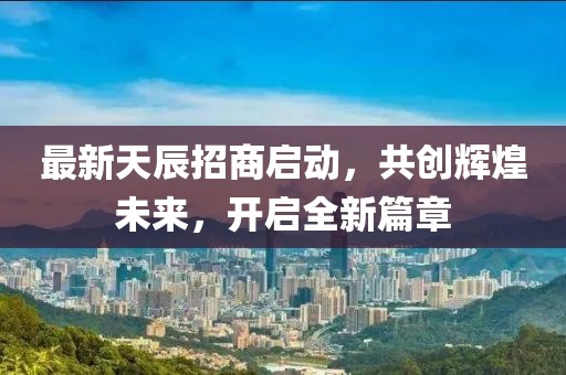 最新天辰招商启动，共创辉煌未来，开启全新篇章