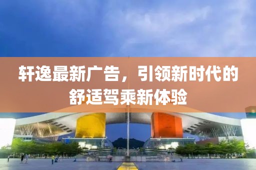 轩逸最新广告，引领新时代的舒适驾乘新体验