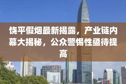 饶平假烟最新揭露，产业链内幕大揭秘，公众警惕性亟待提高