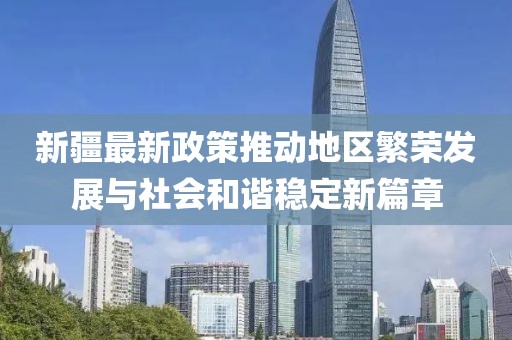 新疆最新政策推动地区繁荣发展与社会和谐稳定新篇章