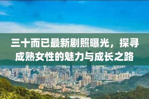三十而已最新剧照曝光，探寻成熟女性的魅力与成长之路