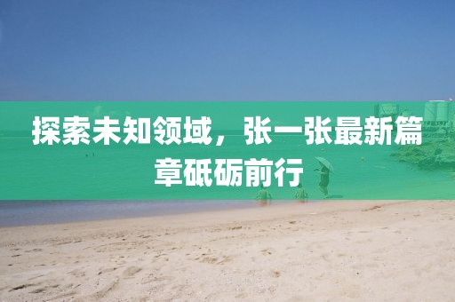 探索未知领域，张一张最新篇章砥砺前行