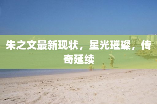 朱之文最新现状，星光璀璨，传奇延续