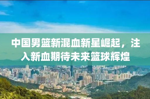中国男篮新混血新星崛起，注入新血期待未来篮球辉煌