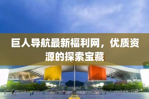 巨人导航最新福利网，优质资源的探索宝藏