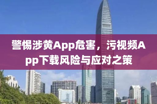 警惕涉黄App危害，污视频App下载风险与应对之策