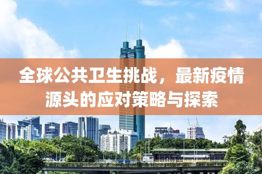 全球公共卫生挑战，最新疫情源头的应对策略与探索