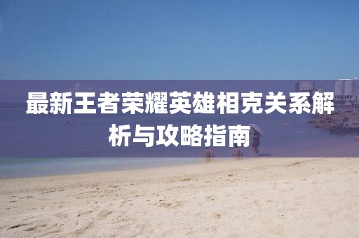 最新王者荣耀英雄相克关系解析与攻略指南