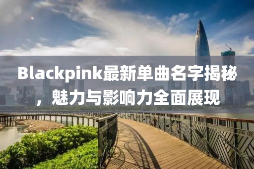 Blackpink最新单曲名字揭秘，魅力与影响力全面展现