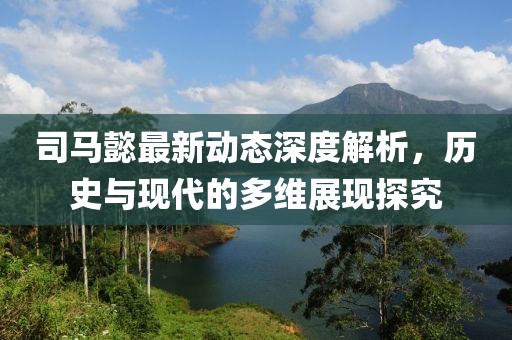 司马懿最新动态深度解析，历史与现代的多维展现探究