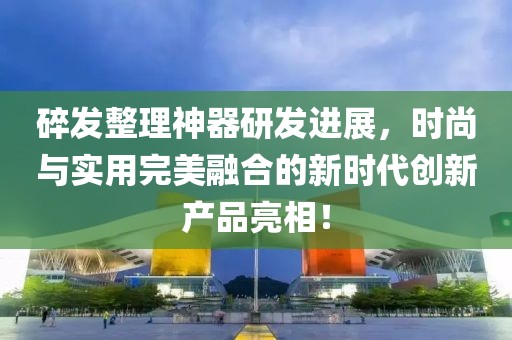 碎发整理神器研发进展，时尚与实用完美融合的新时代创新产品亮相！
