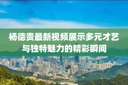 杨德贵最新视频展示多元才艺与独特魅力的精彩瞬间