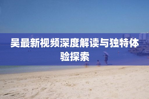 吴最新视频深度解读与独特体验探索