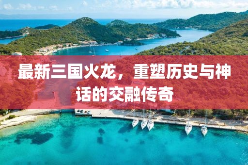 最新三国火龙，重塑历史与神话的交融传奇