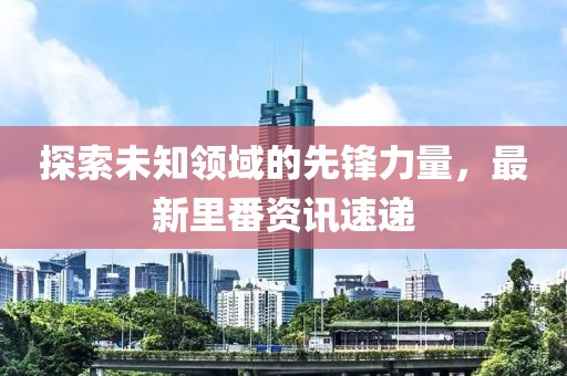 探索未知领域的先锋力量，最新里番资讯速递