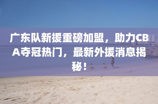 广东队新援重磅加盟，助力CBA夺冠热门，最新外援消息揭秘！