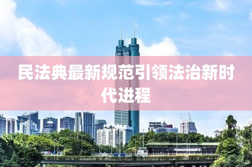 民法典最新规范引领法治新时代进程