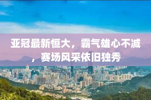 亚冠最新恒大，霸气雄心不减，赛场风采依旧独秀