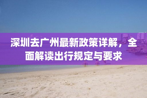 深圳去广州最新政策详解，全面解读出行规定与要求