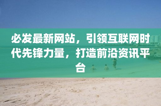 必发最新网站，引领互联网时代先锋力量，打造前沿资讯平台