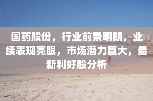 国药股份，行业前景明朗，业绩表现亮眼，市场潜力巨大，最新利好股分析