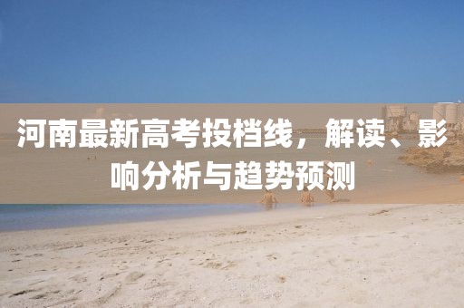 河南最新高考投档线，解读、影响分析与趋势预测