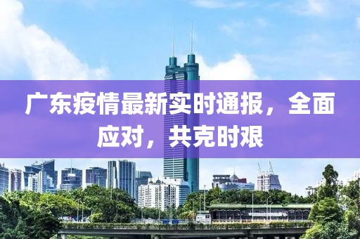 广东疫情最新实时通报，全面应对，共克时艰