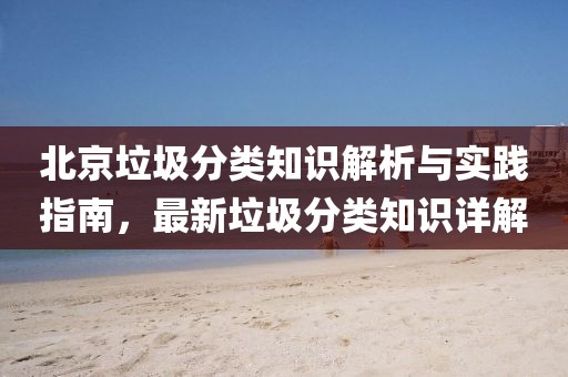 北京垃圾分类知识解析与实践指南，最新垃圾分类知识详解