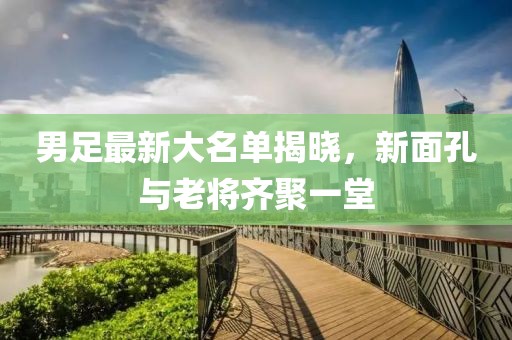 男足最新大名单揭晓，新面孔与老将齐聚一堂