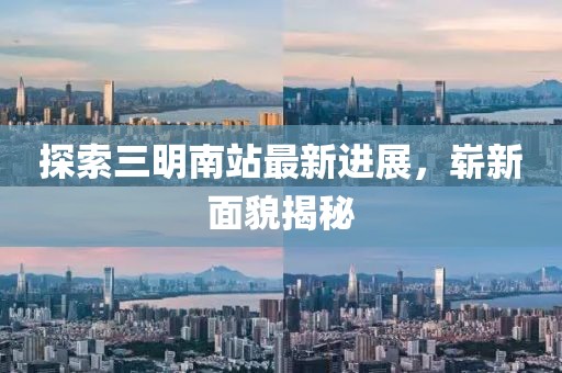 探索三明南站最新进展，崭新面貌揭秘