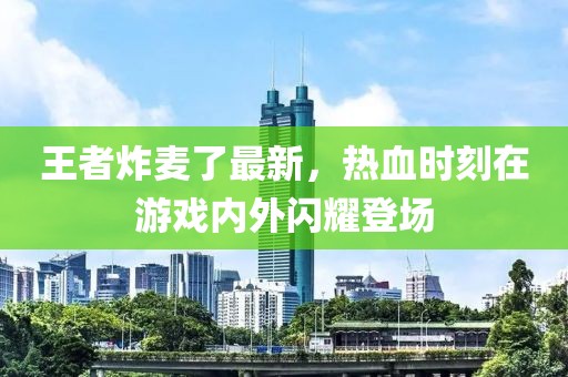 王者炸麦了最新，热血时刻在游戏内外闪耀登场