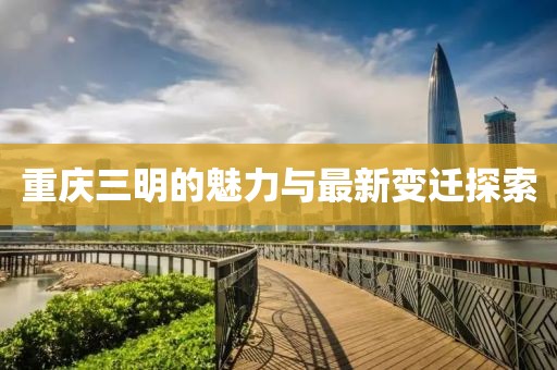 重庆三明的魅力与最新变迁探索