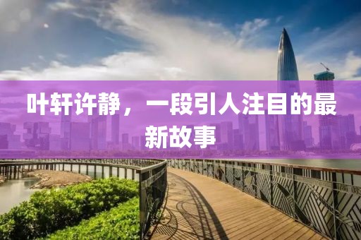 叶轩许静，一段引人注目的最新故事