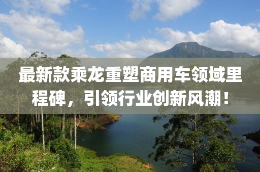 最新款乘龙重塑商用车领域里程碑，引领行业创新风潮！