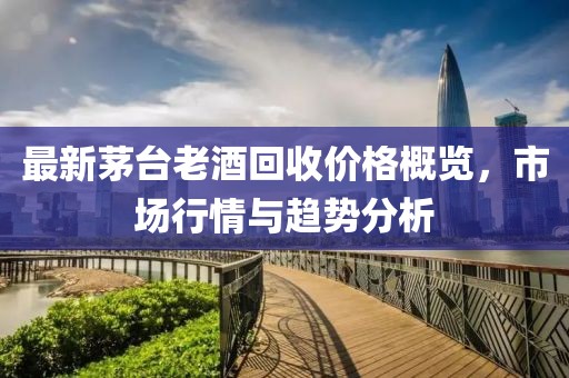 最新茅台老酒回收价格概览，市场行情与趋势分析