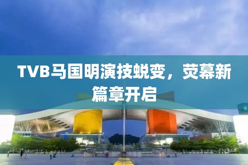 TVB马国明演技蜕变，荧幕新篇章开启