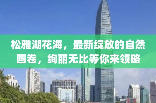 松雅湖花海，最新绽放的自然画卷，绚丽无比等你来领略