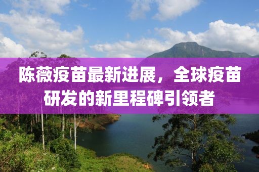 陈薇疫苗最新进展，全球疫苗研发的新里程碑引领者
