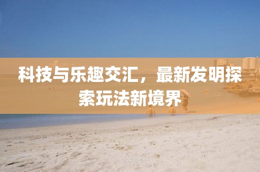 科技与乐趣交汇，最新发明探索玩法新境界