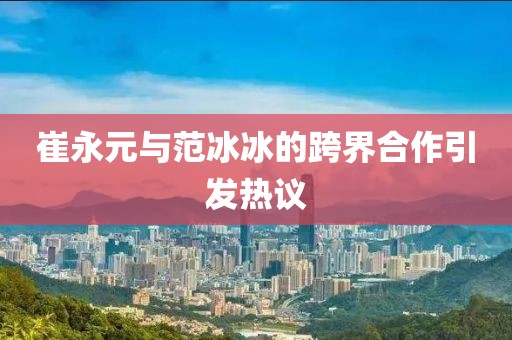 崔永元与范冰冰的跨界合作引发热议