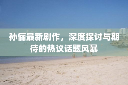 孙俪最新剧作，深度探讨与期待的热议话题风暴