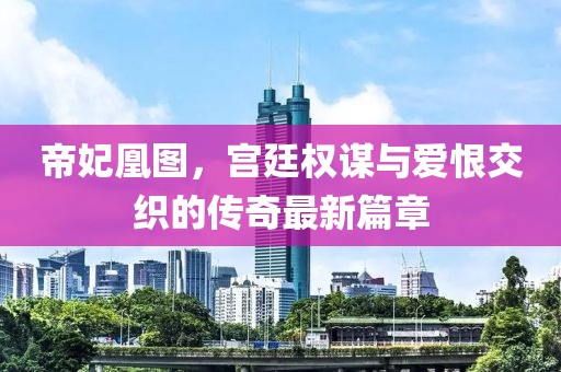 帝妃凰图，宫廷权谋与爱恨交织的传奇最新篇章