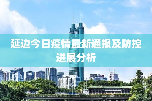 延边今日疫情最新通报及防控进展分析