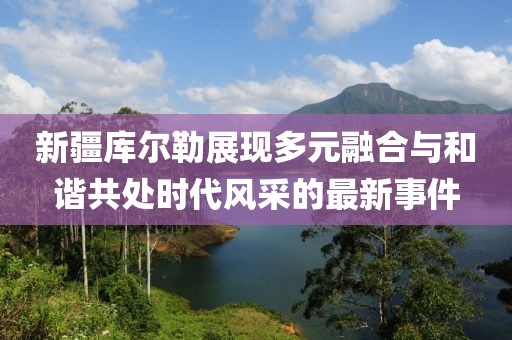 新疆库尔勒展现多元融合与和谐共处时代风采的最新事件