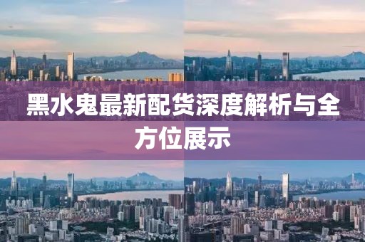 黑水鬼最新配货深度解析与全方位展示